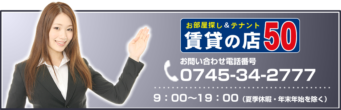 お問い合わせは賃貸の店50まで。
電話番号は0745-34-2777
営業時間は9:00～19:00まで（夏季休暇・年末年始を除く）